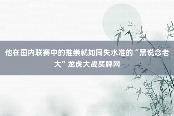 他在国内联赛中的推崇就如同失水准的“黑说念老大”龙虎大战买牌网