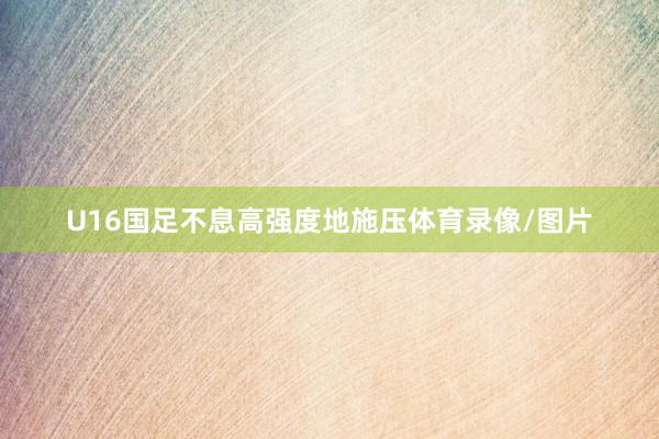 U16国足不息高强度地施压体育录像/图片