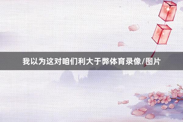 我以为这对咱们利大于弊体育录像/图片