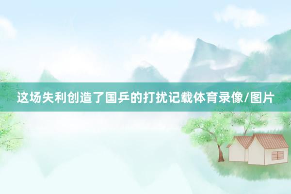 这场失利创造了国乒的打扰记载体育录像/图片